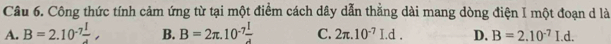 Công thức tính cảm ứng từ tại một điểm cách dây dẫn thẳng dài mang dòng điện I một đoạn d là
A. B=2.10^(-7)frac I, B. B=2π .10^(-7) I/d  C. 2π .10^(-7)I.d. D. B=2.10^(-7)I.d.