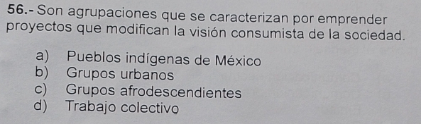 56.- Son agrupaciones que se caracterizan por emprender
proyectos que modifican la visión consumista de la sociedad.
a) Pueblos indígenas de México
b) Grupos urbanos
c) Grupos afrodescendientes
d) Trabajo colectivo