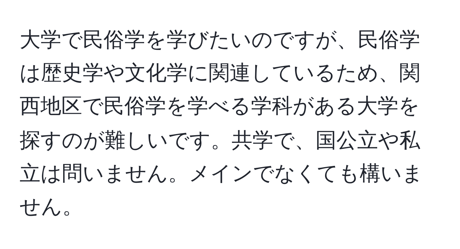 大学で民俗学を学びたいのですが、民俗学は歴史学や文化学に関連しているため、関西地区で民俗学を学べる学科がある大学を探すのが難しいです。共学で、国公立や私立は問いません。メインでなくても構いません。