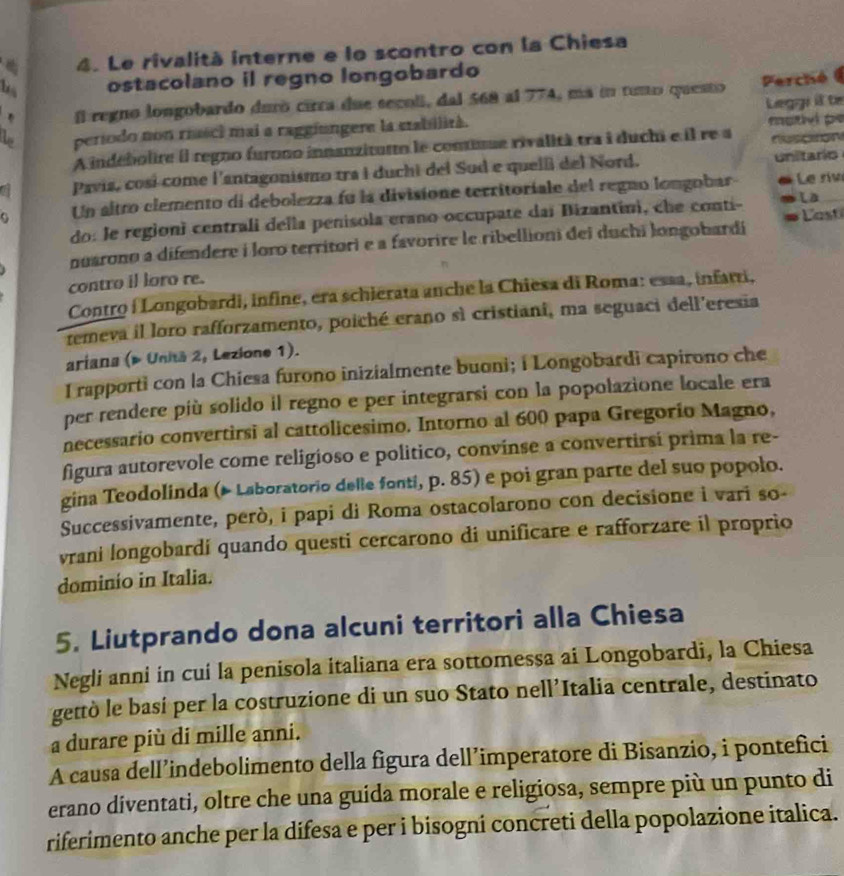 Le rivalità interne e lo scontro con la Chiesa
bs ostacolano il regno longobardo
. l regno longobardo duró cirra due secoll, dal 568 al 774, má in tuno questo  Perché  
mutel pe
L período non riasci mai a raggiungere la stabilità. Leggi il te
A indébolire il regno furono innanzituto le contitue rivalità tra i duchi e il re a fescion
Pavis, cosí come l'antagonismo tra i duchi del Sud e quell del Nord. unitario
Un altro elemento di debolezza fu la divisione territoriale del regno longobar « Le rivi
do: le regioni centrali della penisola erano occupate dai Bizantini, che conti- Là_
nuarono a difendere i loro territori e a favorire le ribellioni dei duchi longobardí #   Cast
contro il loro re.
Contro í Longobardi, infine, era schierata anche la Chiesa di Roma: essa, infarri,
temeva il loro rafforzamento, poiché crano sì cristiani, ma seguaci dell'eresia
ariana (» Unitã 2, Lezione 1).
I rapporti con la Chiesa furono inizialmente buoni; i Longobardi capirono che
per rendere più solido il regno e per integrarsi con la popolazione locale era
necessario convertirsi al cattolicesimo. Intorno al 600 papa Gregorío Magno,
figura autorevole come religioso e politico, convinse a convertirsi prima la re-
gina Teodolinda (* Laboratorio delle fonti, p. 85) e poi gran parte del suo popolo.
Successivamente, però, i papi di Roma ostacolarono con decisione i vari so-
vrani longobardí quando questi cercarono di unificare e rafforzare il proprio
dominio in Italia.
5. Liutprando dona alcuni territori alla Chiesa
Negli anni in cui la penisola italiana era sottomessa ai Longobardi, la Chiesa
gettò le basí per la costruzione di un suo Stato nell’Italia centrale, destinato
a durare più di mille anni.
A causa dell’indebolimento della figura dell’imperatore di Bisanzio, i pontefici
erano diventati, oltre che una guida morale e religiosa, sempre più un punto di
riferimento anche per la difesa e per i bisogni concreti della popolazione italica.