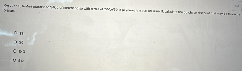 On June 5, X -Mart purchased $400 of merchandise with terms of 2/10, n/30. If payment is made on June 11, calculate the purchase discount that may be taken by
X -Mart.
$8
$0
$40
$12