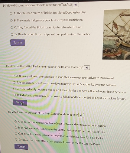 How did some Boston colonists react to the Tea Act?
A. They burned crates of British tea along Dorchester Bay.
B. They made Indigenous people destroy the British tea.
C. They forced the British tea ships to return to Britain.
D. They boarded British ships and dumped tea into the harbor.
Turn In
15. How did the British Parliament react to the Boston Tea Party?
A. It finally allowed the colonists to send their own representatives to Parliament.
B. It passed a series of harsh new laws to prove Britain's authority over the colonies.
C. It immediately declared war against the colonies and sent a fleet of warships to America.
D. It declared the colonial experiment a failure and transported all Loyalists back to Britain.
Turn In
16. What was the purpose of the First Continental Congress? .
A. to declare independence from Great Britain and write a new constitution
B. to find a peaceful solution to the conflict between Britain and its colonies
C. to establish a new legislative body that would make laws for all colonies
D. to plan the sneak attack that became known as the Boston Tea Party
Turn In