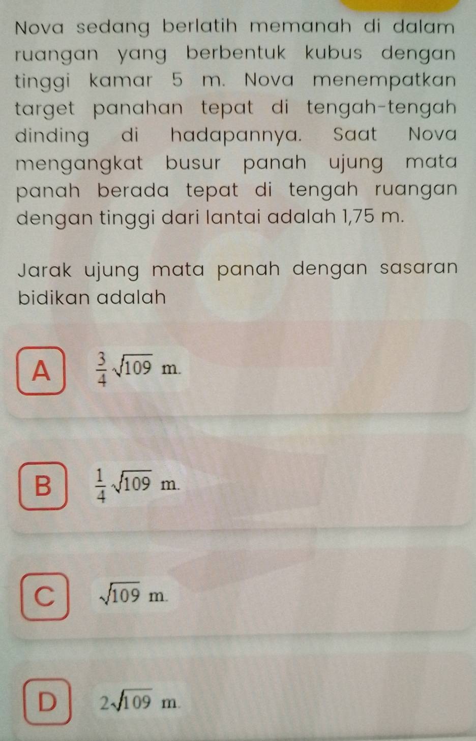 Nova sedang berlatih memanah di dalam
ruangan yang berbentuk kubus dengan .
tinggi kamar 5 m. Nova menempatkan
target panahan tepat di tengah-tengah .
dinding di hadapannya. Saat Nova
mengangkat busur panah ujung mata 
panah berada tepat di tengah ruangan .
dengan tinggi dari lantai adalah 1,75 m.
Jarak ujung mata panah dengan sasaran
bidikan adalah
A  3/4 sqrt(109)m.
B  1/4 sqrt(109)m.
C sqrt(109)m.
D 2sqrt(109)m.