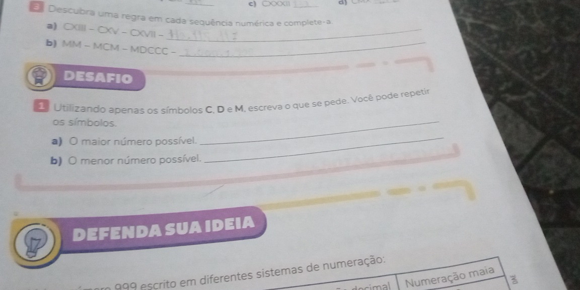 CXXXI| d) C 
E Descubra uma regra em cada sequência numérica e complete-a. 
a) CXIII - CXV - CXVII -_ 
b) MM - MCM - MDCCC -_ 
DESAFIO 
2 Utilizando apenas os símbolos C, D e M, escreva o que se pede. Você pode repetir 
os símbolos. 
a) O maior número possível. 
_ 
b) O menor número possível. 
_ 
DEFENDA SUA IDEIA 
999 escrito em diferentes sistemas de numeração: 
cimal Numeração maia