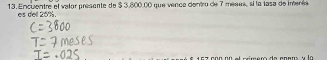 Encuentre el valor presente de $ 3,800.00 que vence dentro de 7 meses, si la tasa de interés 
es del 25%.
157 000 00 el prímero de enero v la