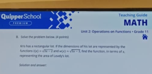 QuipperSchool Teaching Guide 
P M I U M MATH 
Unit 2: Operations on Functions • Grade 11 
0. Solve the problem below. (4 points) 
Kris has a rectangular lot. If the dimensions of his lot are represented by the 
functions l(x)=sqrt(3x-2) and w(x)=sqrt(5x-3) , find the function, in terms of x, 
representing the area of Lovely's lot. 
Salution and onswer: