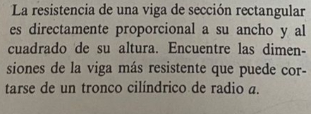 La resistencia de una viga de sección rectangular 
es directamente proporcional a su ancho y al 
cuadrado de su altura. Encuentre las dimen- 
siones de la viga más resistente que puede cor- 
tarse de un tronco cilíndrico de radio a.