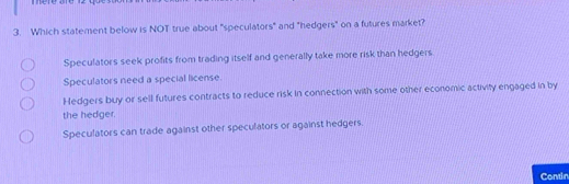 Which statement below is NOT true about "speculators" and "hedgers" on a futures market?
Speculators seek profits from trading itself and generally take more risk than hedgers
Speculators need a special license
Hedgers buy or sell futures contracts to reduce risk in connection with some other economic activity engaged in by
the hedger.
Speculators can trade against other speculators or against hedgers.
Contin