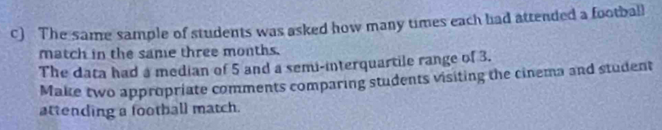 The same sample of students was asked how many times each had attended a football 
match in the same three months. 
The data had a median of 5 and a semi-interquartile range of 3. 
Make two appropriate comments comparing students visiting the cinema and student 
attending a football match.