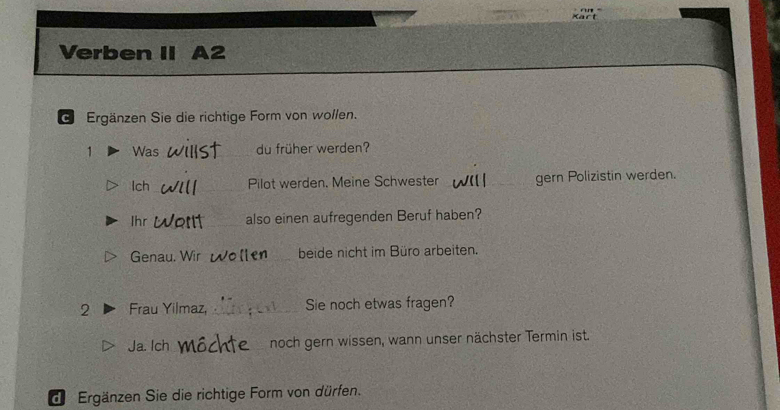 Verben II A2 
G Ergänzen Sie die richtige Form von wollen. 
1 Was _du früher werden? 
Ich_ Pilot werden. Meine Schwester _gern Polizistin werden. 
Ihr _also einen aufregenden Beruf haben? 
Genau. Wir _beide nicht im Büro arbeiten. 
2 Frau Yilmaz, _Sie noch etwas fragen? 
Ja. Ich _noch gern wissen, wann unser nächster Termin ist. 
de Ergänzen Sie die richtige Form von dürfen.