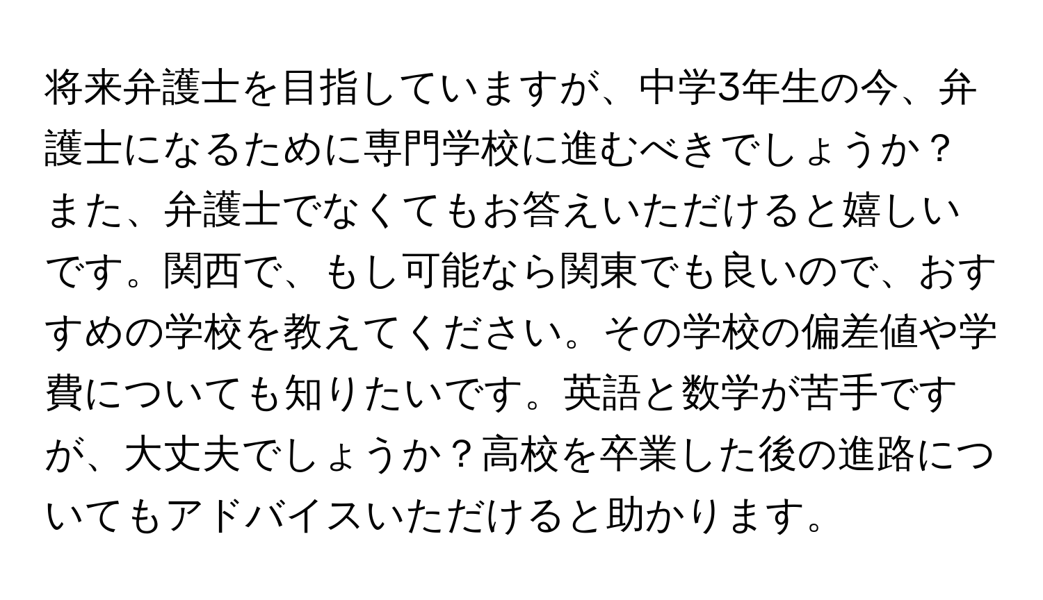 将来弁護士を目指していますが、中学3年生の今、弁護士になるために専門学校に進むべきでしょうか？また、弁護士でなくてもお答えいただけると嬉しいです。関西で、もし可能なら関東でも良いので、おすすめの学校を教えてください。その学校の偏差値や学費についても知りたいです。英語と数学が苦手ですが、大丈夫でしょうか？高校を卒業した後の進路についてもアドバイスいただけると助かります。