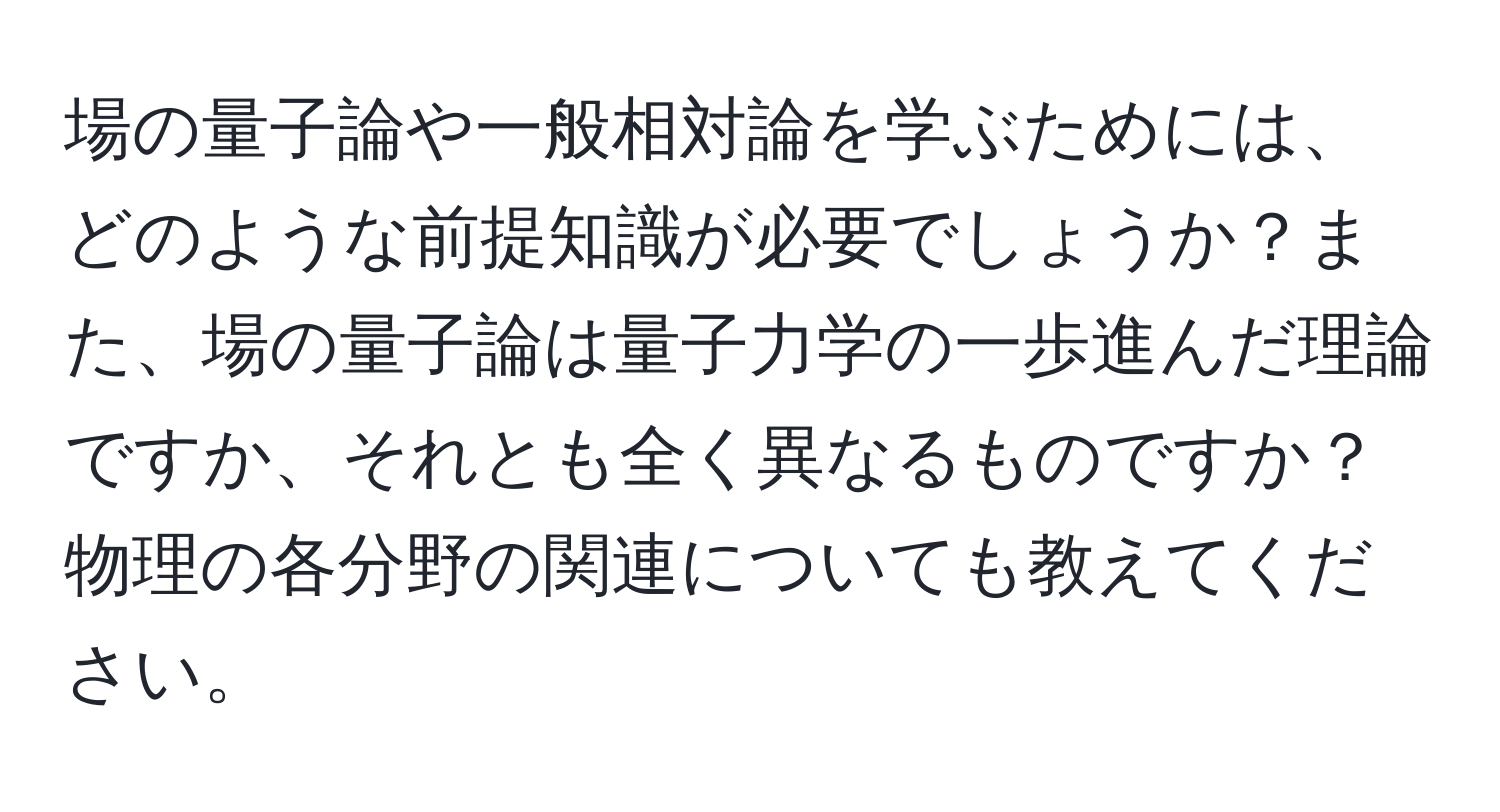 場の量子論や一般相対論を学ぶためには、どのような前提知識が必要でしょうか？また、場の量子論は量子力学の一歩進んだ理論ですか、それとも全く異なるものですか？物理の各分野の関連についても教えてください。