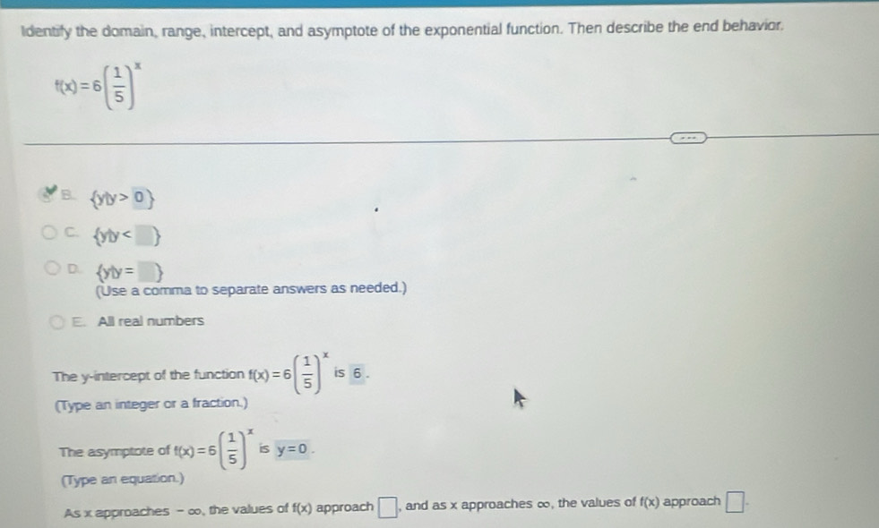 Identify the domain, range, intercept, and asymptote of the exponential function. Then describe the end behavior.
f(x)=6( 1/5 )^x
B.  y|y>0
C.  y|y
D.  y|y=□ 
(Use a comma to separate answers as needed.)
E. All real numbers
The y-intercept of the function f(x)=6( 1/5 )^x is 6.
(Type an integer or a fraction.)
The asymptote of f(x)=6( 1/5 )^x is y=0. 
(Type an equation.)
As x approaches - ∞, the values of f(x) approach □ , and as x approaches ∞, the values of f(x) approach □.