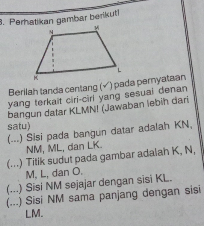 Perhatikan gambar berikut! 
Berilah tanda centang (✓) pada pernyataan 
yang terkait ciri-ciri yang sesuai denan 
bangun datar KLMN! (Jawaban lebih dari 
satu) 
(...) Sisi pada bangun datar adalah KN,
NM, ML, dan LK. 
(...) Titik sudut pada gambar adalah K, N,
M, L, dan O. 
(...) Sisi NM sejajar dengan sisi KL. 
(...) Sisi NM sama panjang dengan sisi
LM.