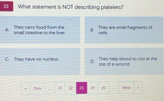 What statement is NOT describing platelets?
They are small fragments of
A: They carry food from the B: cells.
small intestine to the liver.
C: They have no nucleus. They help blood to clot at the
D: site of a wound.
Prev 21 22 23 24 25.. Next 3