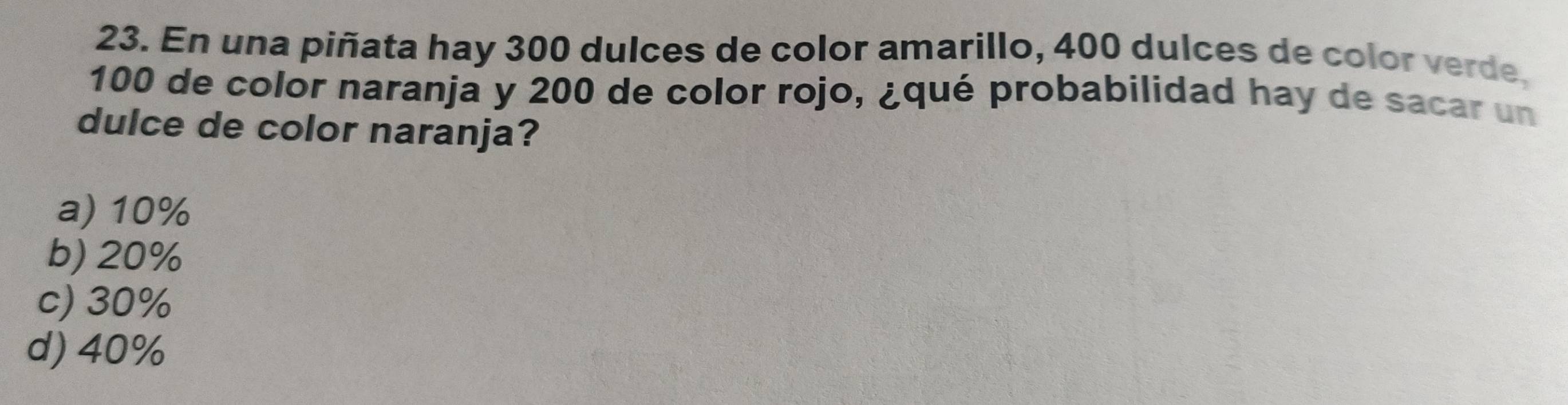 En una piñata hay 300 dulces de color amarillo, 400 dulces de color verde,
100 de color naranja y 200 de color rojo, ¿qué probabilidad hay de sacar un
dulce de color naranja?
a) 10%
b) 20%
c) 30%
d) 40%