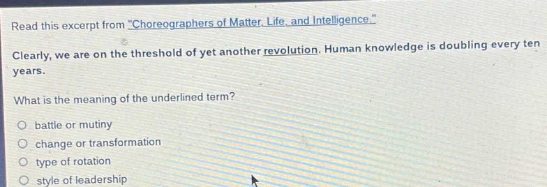 Read this excerpt from "Choreographers of Matter. Life, and Intelligence."
Clearly, we are on the threshold of yet another revolution. Human knowledge is doubling every ten
years.
What is the meaning of the underlined term?
battle or mutiny
change or transformation
type of rotation
style of leadership