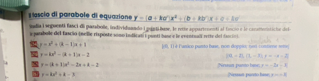 II fascio di parabole di equazione y=(a+ka')x^2+(b+kb')x+c+kc
Sudia i seguenti fasci di parabole, individuando i punti-base, le rette appartenenti al fascío e le caratteristiche del-
l parabole del fascio (nelle risposte sono indicatí i punti base e le eventuali rette del fascio).
y=x^2+(k-1)x+1
[(0,1) è l'unico punto base, non doppio; non contiene rette
y=kx^2-(k+1)x-2
 (0,-2),(1,-3);y=-x-2
y=(k+1)x^2-2x+k-2 [Nessun punto base; y=-2x-3
y=kx^2+k-3 [Nessun punto base: y=-3]