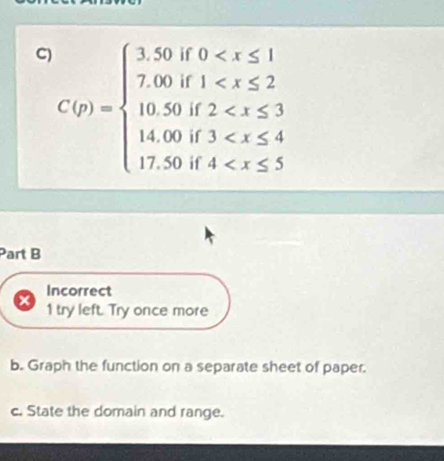 C(p)=beginarrayl 3.50f0
Part B
Incorrect
1 try left. Try once more
b. Graph the function on a separate sheet of paper.
c. State the domain and range.