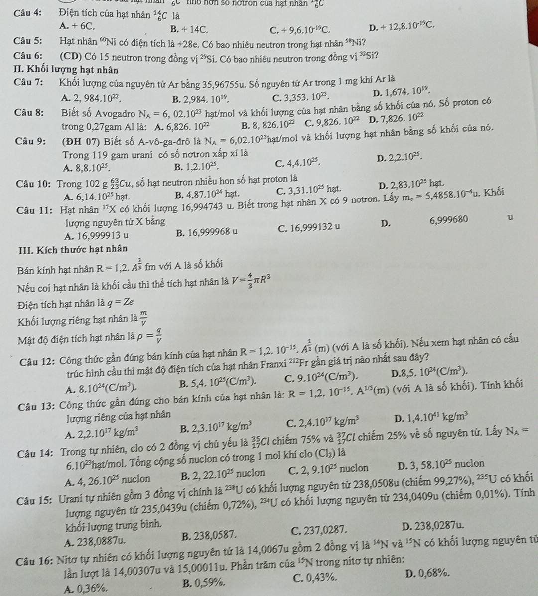 gc  nhó nơn số nơtron của hạt nhân *ZC
Câu 4: Điện tích của hạt nhân _6^((14)C là
A. + 6C. B. + 14C. D. +12,8.10^-19)C.
C. +9,6.10^(-19)C.
Câu 5: Hạt nhân 'Ni có điện tích là +28e. Có bao nhiêu neutron trong hạt nhân **Ni?
Câu 6: (CD) Có 15 neutron trong đồng : vị ²Si. Có bao nhiêu neutron trong đồng vị ^32Si a
II. Khối lượng hạt nhân
Câu 7: Khối lượng của nguyên tử Ar bằng 35,96755u. Số nguyên tử Ar trong 1 mg khí Ar là
A. 2,984.10^(22). B. 2,98 4. 10^(19). C. 3,353.10^(23). D. 1,674,10^(19).
Câu 8: Biết số Avogadro N_A=6,02.10^(23) hạt/mol và khối lượng của hạt nhân bằng số khối của nó. Số proton có
trong 0,27gam Al là: A. 6,826 .10^(22) B. 8,826.10^(22) C. 9,826.10^(22) D. 7,826.10^(22)
Câu 9: (ĐH 07) Biết số A-vô-ga-đrô là N_A=6,02.10^(23) Thạt/mol và khối lượng hạt nhân bằng số khối của nó.
Trong 119 gam urani có số nơtron xdot apxi1dot a
D. 2,2.10^(25).
A. 8,8.10^(25). B. 1,2.10^(25).
C. 4,4.10^(25).
Câu 10: Trong 102 g _(23)^(63)Cu 2, số hạt neutron nhiều hon số hạt proton là
A. 6,14.10^(25) nạt. B. 4,87.10^(24)hat. C. 3,31.10^(25)hat D. 2,83.10^(25) hạt.
Câu 11: Hạt nhân ''X có khối lượng : 16,994743 u. Biết trong hạt nhân X có 9 notron. Lấy m_e=5,4858.10^(-4)u. Khối
lượng nguyên tử
A. 16,999913 u B. 16,999968 u C. 16,999132 u D. 6,999680 u
III. Kích thước hạt nhân
Bán kính hạt nhân R=1,2,A^(frac 1)3 fm với A là số khối
Nếu coi hạt nhân là khối cầu thì thể tích hạt nhân là V= 4/3 π R^3
Điện tích hạt nhân là q=Ze
Khối lượng riêng hạt nhân là  m/V 
Mật độ điện tích hạt nhân là rho = q/V 
Câu 12: Công thức gần đúng bán kính của hạt nhân R=1,2.10^(-15).A^(frac 1)3(m) (với A là số khối). Nếu xem hạt nhân có cấu
trúc hình cầu thì mật độ điện tích của hạt nhân Franxi ²'²Fr gần giá trị nào nhất sau đây?
A. 8.10^(24)(C/m^3). B. 5,4.10^(25)(C/m^3). C. 9.10^(24)(C/m^3). D. 8,5.10^(24)(C/m^3).
Câu 13: Công thức gần đúng cho bán kính của hạt nhân là: R=1,2,10^(-15),A^(1/3)(m) (với A là số khối). Tính khối
lượng riêng của hạt nhân
A. 2,2.10^(17)kg/m^3 B. 2,3.10^(17)kg/m^3 C. 2,4.10^(17)kg/m^3 D. 1,4.10^(41)kg/m^3
Câu 14: Trong tự nhiên, clo có 2 đồng vị chủ yếu là _(17)^(35)Cl chiếm 75% và beginarrayr 37 17endarray Cl chiếm 25% về số nguyên tử. Lấy N_A=
6 10^(23) hạt/mol. Tổng cộng số nuclon có trong 1 mol khí clo (Cl_2) là
A. 4,26.10^(25) nuclon B. 2,22.10^(25) nuclon C. 2,9.10^(25) nuclon D. 3,58.10^(25) nuclon
Câu 15: Urani tự nhiên gồm 3 đồng vị chính là 238 U có khối lượng nguyên tử 238,0508u (chiếm 99,27%), 235[J có khối
lượng nguyên tử 235,0439u (chiếm 0,72%), **U có khối lượng nguyên tử 234,0409u (chiếm 0,01%). Tính
khổi lượng trung bình. D. 238,0287u.
A. 238,0887u. B. 238,0587. C. 237,0287.
Câu 16: Nitơ tự nhiên có khối lượng nguyên tử là 14,0067u gồm 2 đồng vị là ''N và 15N 1 có khối lượng nguyên tử
lần lượt là 14,00307u và 15,00011u. Phần trăm của 1 *N trong nitơ tự nhiên:
A. 0,36%. B. 0,59%. C. 0,43%. D. 0,68%.