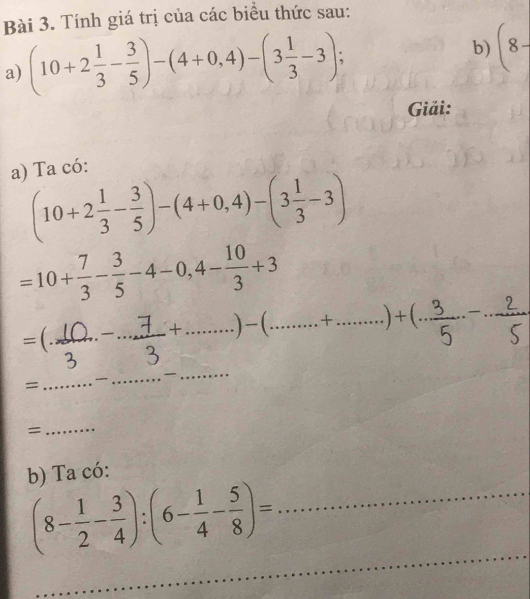 Tính giá trị của các biểu thức sau: 
a) (10+2 1/3 - 3/5 )-(4+0,4)-(3 1/3 -3)
b) (8-
Giải: 
a) Ta có:
(10+2 1/3 - 3/5 )-(4+0,4)-(3 1/3 -3)
=10+ 7/3 - 3/5 -4-0,4- 10/3 +3
=( __
+ ......)-(........+......)+(... ___ 
= 
_ 
_ 
_ 
= 
_ 
b) Ta có: 
_
(8- 1/2 - 3/4 ):(6- 1/4 - 5/8 )= _