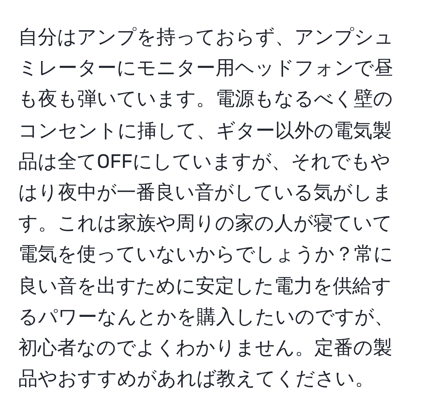 自分はアンプを持っておらず、アンプシュミレーターにモニター用ヘッドフォンで昼も夜も弾いています。電源もなるべく壁のコンセントに挿して、ギター以外の電気製品は全てOFFにしていますが、それでもやはり夜中が一番良い音がしている気がします。これは家族や周りの家の人が寝ていて電気を使っていないからでしょうか？常に良い音を出すために安定した電力を供給するパワーなんとかを購入したいのですが、初心者なのでよくわかりません。定番の製品やおすすめがあれば教えてください。