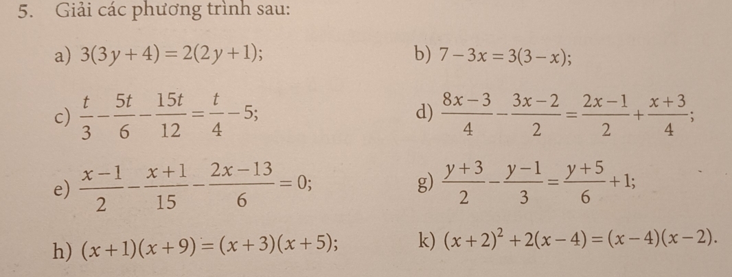 Giải các phương trình sau: 
a) 3(3y+4)=2(2y+1); b) 7-3x=3(3-x); 
c)  t/3 - 5t/6 - 15t/12 = t/4 -5;  (8x-3)/4 - (3x-2)/2 = (2x-1)/2 + (x+3)/4 ; 
d) 
e)  (x-1)/2 - (x+1)/15 - (2x-13)/6 =0; g)  (y+3)/2 - (y-1)/3 = (y+5)/6 +1; 
h) (x+1)(x+9)=(x+3)(x+5); k) (x+2)^2+2(x-4)=(x-4)(x-2).