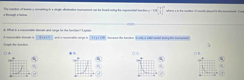 The number of teams y remaining in a single elimination tournament can be found using the exponential function y=128( 1/2 )^x , where x is the number of rounds played in the tournament. Com
a through d below.
d. What is a reasonable domain and range for the function? Explain
A reasonable domain is 0≤ x≤ 7 and a reasonable range is 1≤ y≤ 128 because the function is only a valid model during the tournament
Graph the function
A.
B.
C.
D.