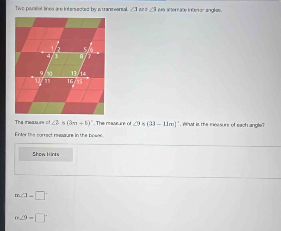 Two parallel lines are intersected by a transversal. ∠ 3 and ∠ 9 are alternate interior angles. 
The measure of ∠ 3 is (3m+5)^circ . The measure of ∠ 9 is (33-11m)^circ . What is the measure of each angle? 
Enter the correct measure in the boxes. 
Show Hints
m∠ 3=□°
m∠ 9=□°