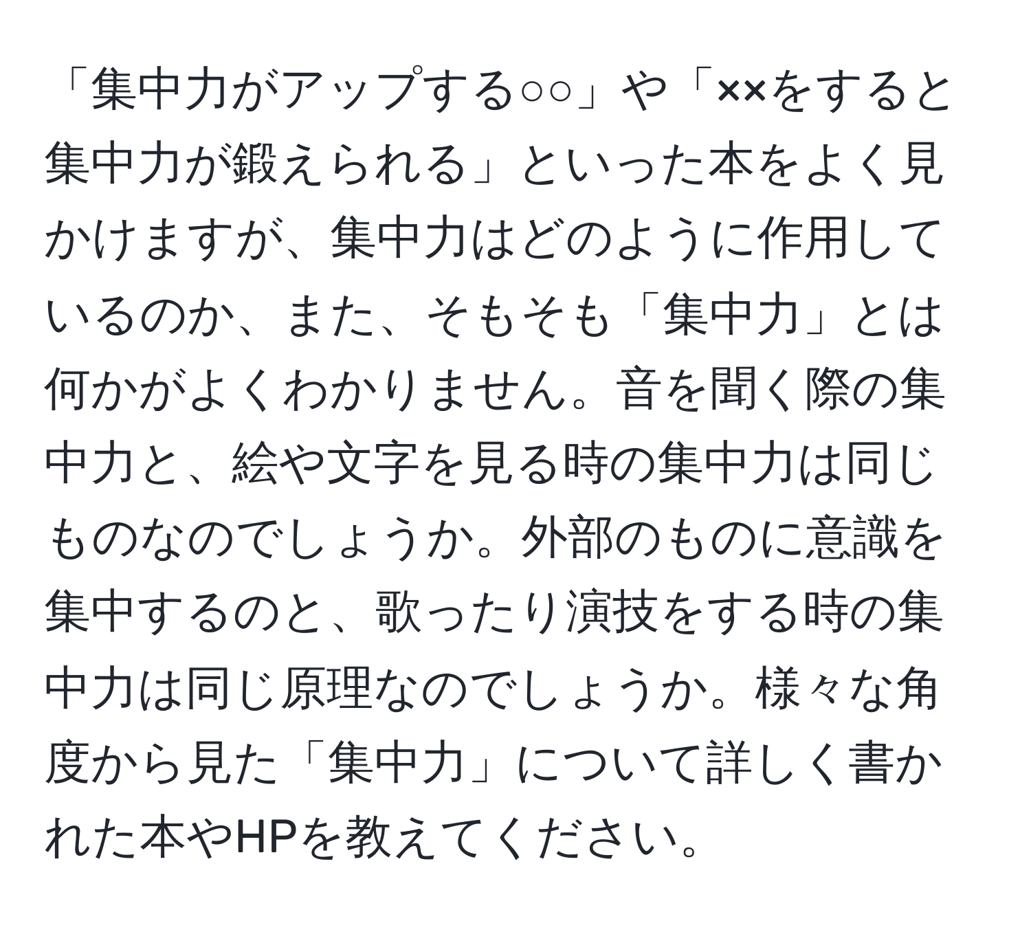 「集中力がアップする○○」や「××をすると集中力が鍛えられる」といった本をよく見かけますが、集中力はどのように作用しているのか、また、そもそも「集中力」とは何かがよくわかりません。音を聞く際の集中力と、絵や文字を見る時の集中力は同じものなのでしょうか。外部のものに意識を集中するのと、歌ったり演技をする時の集中力は同じ原理なのでしょうか。様々な角度から見た「集中力」について詳しく書かれた本やHPを教えてください。