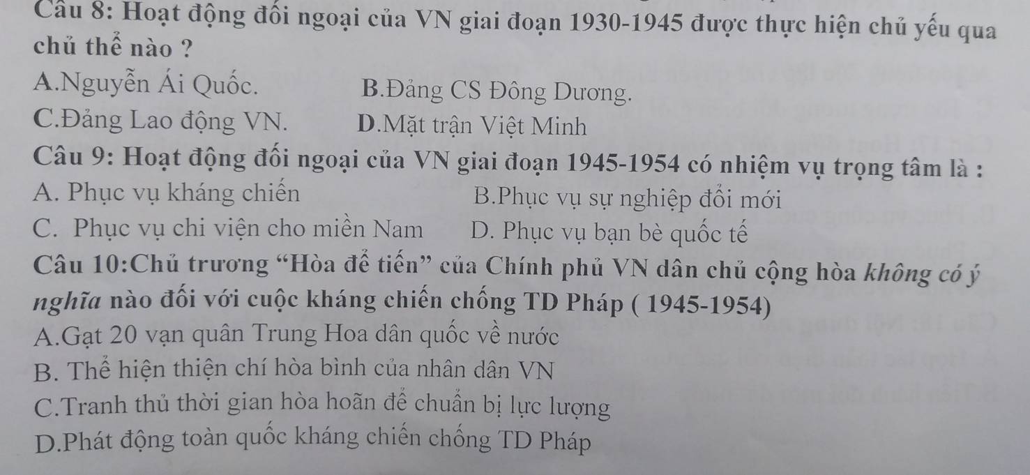 Cầu 8: Hoạt động đối ngoại của VN giai đoạn 1930-1945 được thực hiện chủ yếu qua
chủ thể nào ?
A.Nguyễn Ái Quốc. B.Đảng CS Đông Dương.
C.Đảng Lao động VN. D.Mặt trận Việt Minh
Câu 9: Hoạt động đối ngoại của VN giai đoạn 1945-1954 có nhiệm vụ trọng tâm là :
A. Phục vụ kháng chiến B.Phục vụ sự nghiệp đổi mới
C. Phục vụ chi viện cho miền Nam D. Phục vụ bạn bè quốc tế
Câu 10:Chủ trương “Hòa để tiến” của Chính phủ VN dân chủ cộng hòa không có ý
nghĩa nào đối với cuộc kháng chiến chống TD Pháp ( 1945-1954)
A.Gạt 20 vạn quân Trung Hoa dân quốc về nước
B. Thể hiện thiện chí hòa bình của nhân dân VN
C.Tranh thủ thời gian hòa hoãn để chuẩn bị lực lượng
D.Phát động toàn quốc kháng chiến chống TD Pháp