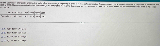 Several years ago, a large city undertook a major effort to encourage carpooling in order to reduce traffic congestion. The accompanying table shows the number of carpoolers, in thousands, from
1995 to 2000. Use regression to obtain a function f(x)=a+b In (x) that models the data, where x=1 corresponds to 1995, x=2 10 18° 3, and so on. Round the constants a and b to the nearest
h und red th .
A. f(x)=4.29+5.14ln (x)
B. f(x)=4.22+5.25ln (x)
C. f(x)=4.40+5.32ln (x)
D. f(x)=4.33+5.17ln (x)