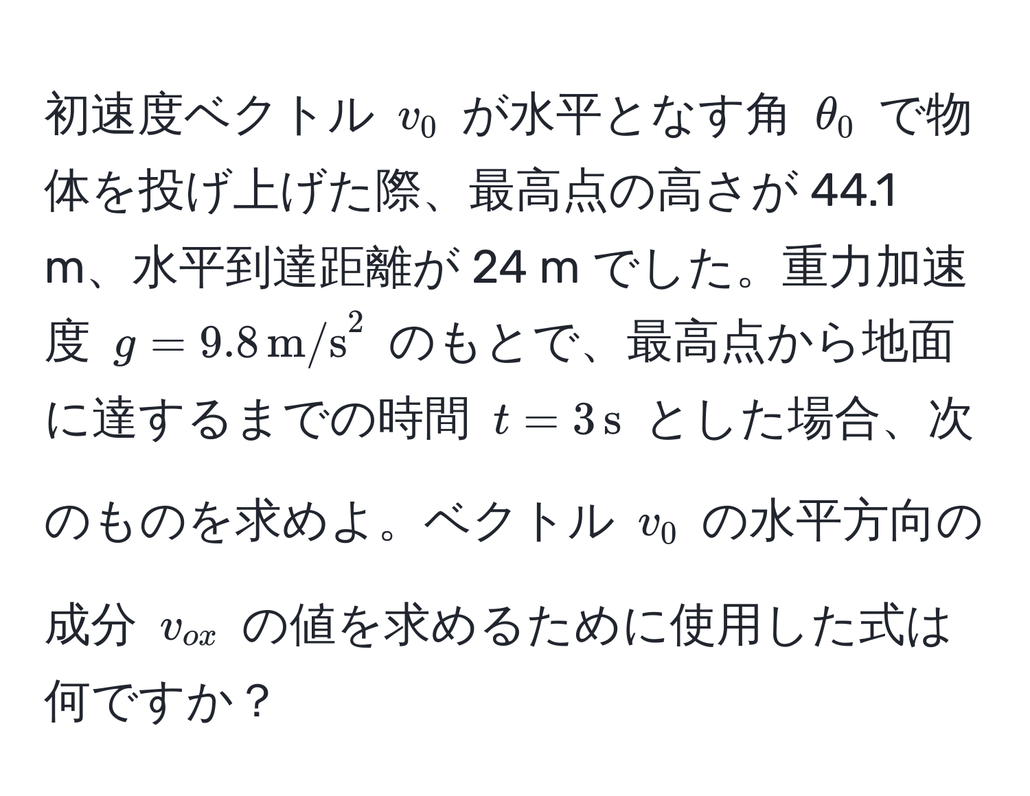 初速度ベクトル $v_0$ が水平となす角 $θ_0$ で物体を投げ上げた際、最高点の高さが 44.1 m、水平到達距離が 24 m でした。重力加速度 $g = 9.8 , (m/s)^(2$ のもとで、最高点から地面に達するまでの時間 $t = 3 , s)$ とした場合、次のものを求めよ。ベクトル $v_0$ の水平方向の成分 $v_ox$ の値を求めるために使用した式は何ですか？