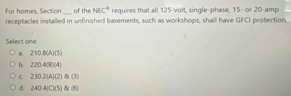 For homes, Section _of the NEC° requires that all 125 -volt, single-phase, 15 - or 20 -amp
receptacles installed in unfinished basements, such as workshops, shall have GFCI protection.
Select one:
a. 210.8(A)(5)
b. 220.4(B)(4)
C. 230.2(A)(2)(3)
d. 240.4(C)(5)(6)