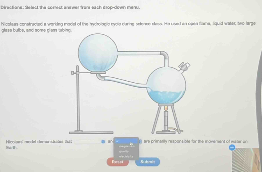 Directions: Select the correct answer from each drop-down menu. 
Nicolaas constructed a working model of the hydrologic cycle during science class. He used an open flame, liquid water, two large 
glass bulbs, and some glass t 
Nicolaas' model demonstrates that g an are primarily responsible for the movement of water on 
Earth. magnetam 
+ 
gravity 
electricity 
Reset Submit