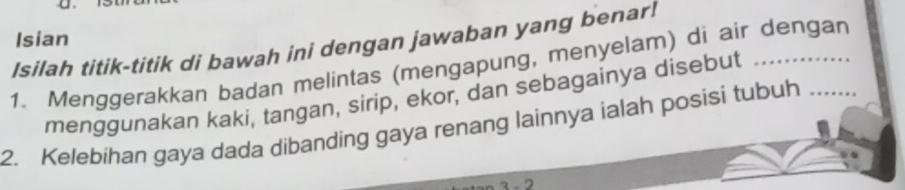 Isilah titik-titik di bawah ini dengan jawaban yang benar! Isian 
1. Menggerakkan badan melintas (mengapung, menyelam) di air dengan 
menggunakan kaki, tangan, sirip, ekor, dan sebagainya disebut 
2. Kelebihan gaya dada dibanding gaya renang lainnya ialah posisi tubuh 
3 - 2