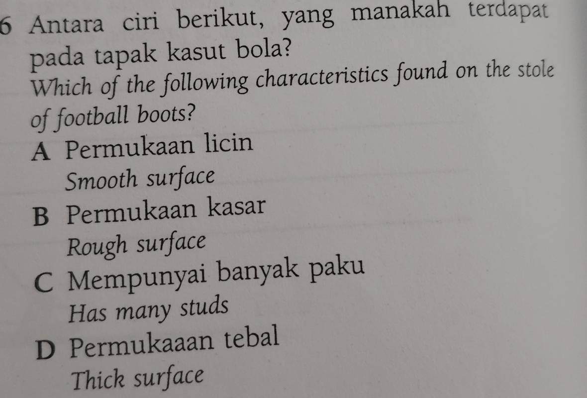 Antara ciri berikut, yang manakah terdapat
pada tapak kasut bola?
Which of the following characteristics found on the stole
of football boots?
A Permukaan licin
Smooth surface
B Permukaan kasar
Rough surface
C Mempunyai banyak paku
Has many studs
D Permukaaan tebal
Thick surface