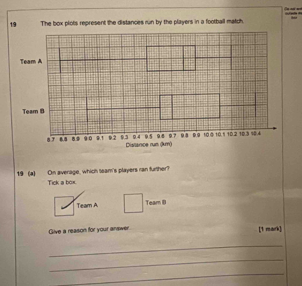 Do nét wa 
hor 
19 The box plots represent the distances run by the players in a football match. 
19 (a) On average, which team's players ran further? 
Tick a box. 
Team A Team B 
Give a reason for your answer. [1 mark] 
_ 
_ 
_