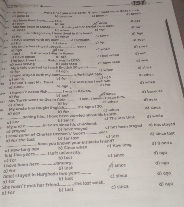 am b         1ST_
3- A: have you _Paris since you were born? B: yes, I went there three times.
d) gone in
a) gone to b) been to
4  We have lived here_ fall c) been in
a) ever
She has been in Suhag b) for since d) ago
a) since _b) when ....the day of her arrival from pairs. c) ago d) for
56 _..kindergarten, I have lived in this house. d) Ago
a) For b) When
27 I have stayed with my aunt _a fortnight. c) Since d) ever
a) for b) since c) by.
My uncle has stayed abroad _years.
d) since
28- a) ago
29- I last _fish when I was in Aswan. b) for c) when
a) have eaten b) ate
c) had eaten d) eat
The last time I Retal was in 2020.
30° a) was seeing b) was seen
My uncle started to teach English 20 years c) have seen d) saw
31- a) for b) ago _c) when d) since
32- I have stayed with my aunt b) for a fortnight ago.
a) since c) ago d) when
33- I haven`t met Mr. Tarek_ the last time I met him. d) when
a) since b) ago c) for
34- I haven`t eaten fish _I was in Aswan.
a) for b) just e) since d) because
35- Mr. Tarek went to live in Alex. _Then, I haven't seen him. d) ever
a) since c) when
b) by
6- My uncle has taught English._ the age of 20. d) since
a) ago b) for c) when
7- _seeing him, I have been worried about his health.
a) For b) Since c) The last time d) while
My uncle._ in Cairo since his childhood.
a) stayed b) have stayed c) has been stayed d) has stayed
I read some of Charles Dechen's` books. year.
a) for the last b) for last _c) last d) since last
have you known your intimate friend?
a) How long ago b) Since when c) How long d) B and c
It is five years.. .... I left university.
a) for _b) last c) since d) ago
I have been here January.
a) for _b) last e) since d) ago
Amal stayed in Hurghada two years.
a) for b) last _c) since d) ago
She hasn`t met her friend_ the last week.
a) for b) last c) since
d) ago