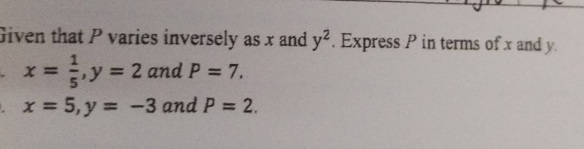 Given that P varies inversely as x and y^2. Express P in terms of x and y
x= 1/5 , y=2 and P=7.
x=5, y=-3 and P=2.