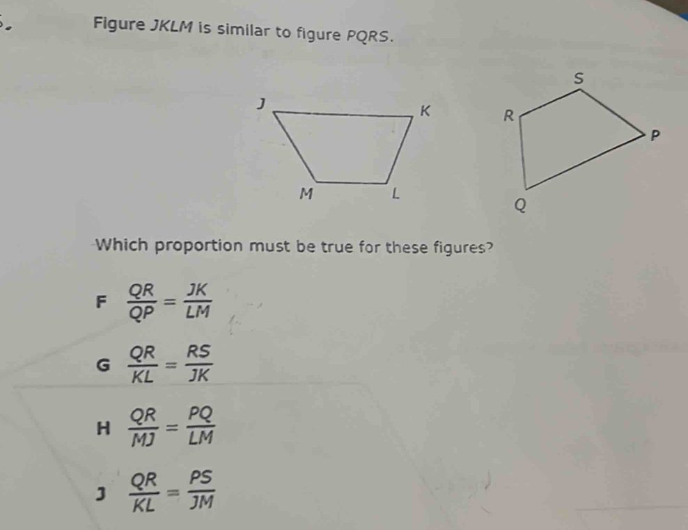 Figure JKLM is similar to figure PQRS.

Which proportion must be true for these figures?
F  QR/QP = JK/LM 
G  QR/KL = RS/JK 
H  QR/MJ = PQ/LM 
J  QR/KL = PS/JM 