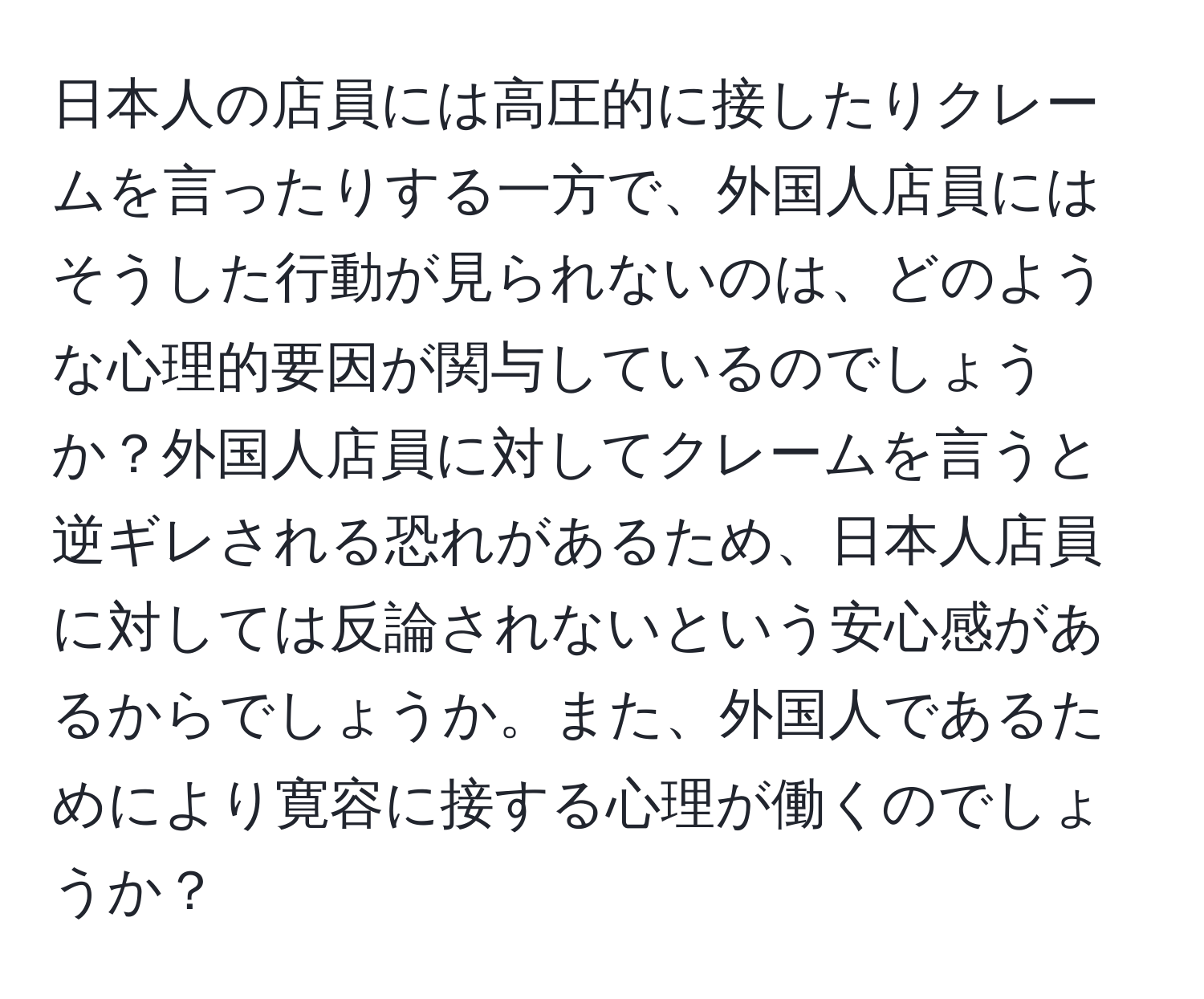 日本人の店員には高圧的に接したりクレームを言ったりする一方で、外国人店員にはそうした行動が見られないのは、どのような心理的要因が関与しているのでしょうか？外国人店員に対してクレームを言うと逆ギレされる恐れがあるため、日本人店員に対しては反論されないという安心感があるからでしょうか。また、外国人であるためにより寛容に接する心理が働くのでしょうか？