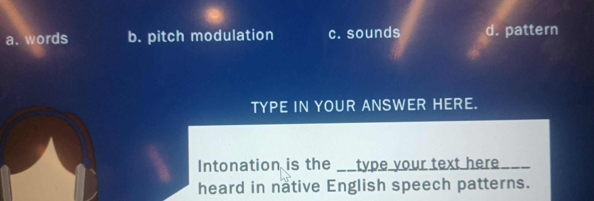 a. words b. pitch modulation c. sounds
d. pattern
TYPE IN YOUR ANSWER HERE.
Intonation is the __type your text here. _
heard in native English speech patterns.