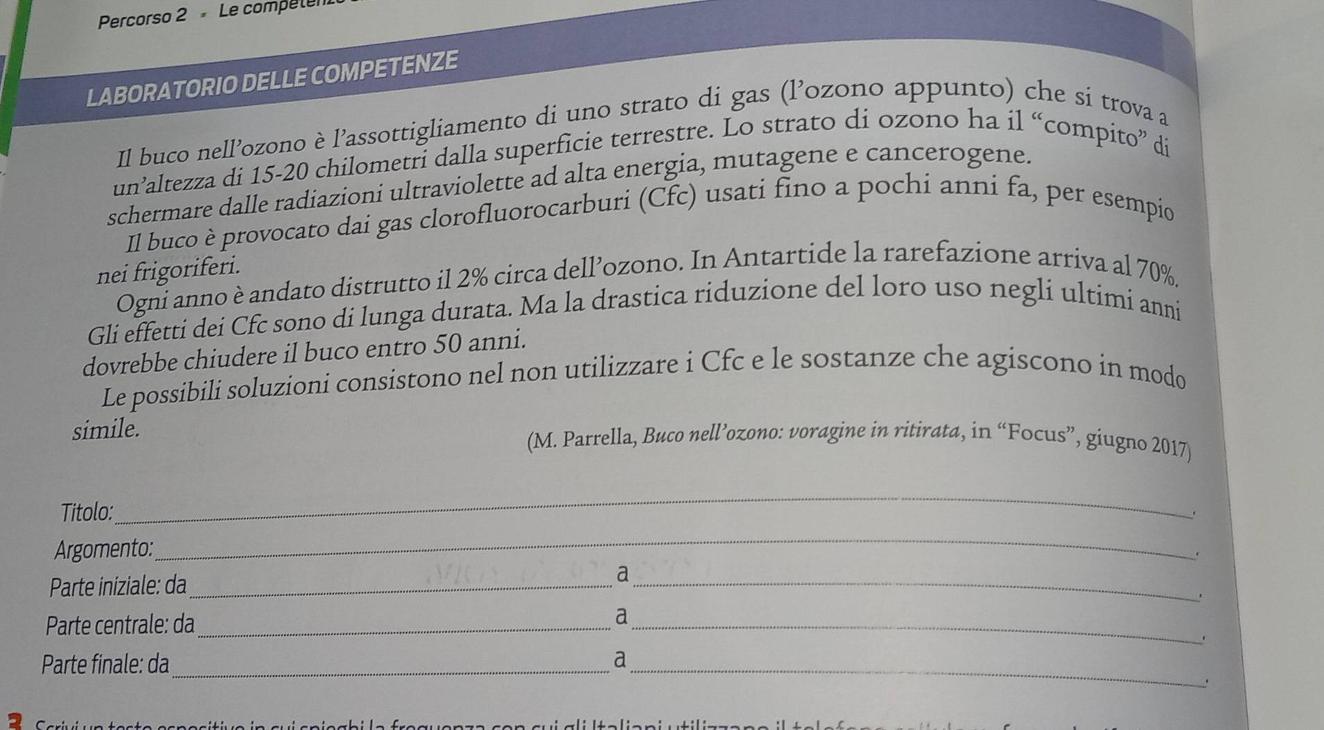 Percorso 2 Le compete 
LABORATORIO DELLE COMPETENZE 
Il buco nell’ozono è l’assottigliamento di uno strato di gas (l’ozono appunto) che si trova a 
un’altezza di 15-20 chilometri dalla superficie terrestre. Lo strato di ozono ha il “compito” di 
schermare dalle radiazioni ultraviolette ad alta energia, mutagene e cancerogene. 
Il buco è provocato dai gas clorofluorocarburi (Cfc) usati fino a pochi anni fa, per esempio 
nei frigoriferi. 
Ogni anno è andato distrutto il 2% circa dell’ozono. In Antartide la rarefazione arriva al 70%. 
Gli effetti dei Cfc sono di lunga durata. Ma la drastica riduzione del loro uso negli ultimi anni 
dovrebbe chiudere il buco entro 50 anni. 
Le possibili soluzioni consistono nel non utilizzare i Cfc e le sostanze che agiscono in modo 
simile. (M. Parrella, Buco nell’ozono: voragine in ritirata, in “Focus”, giugno 2017) 
Titolo: 
_ 
. 
Argomento: 
_ 
. 
Parte iniziale: da_ 
_a 
Parte centrale: da_ 
_ 
a 
Parte finale: da _a_