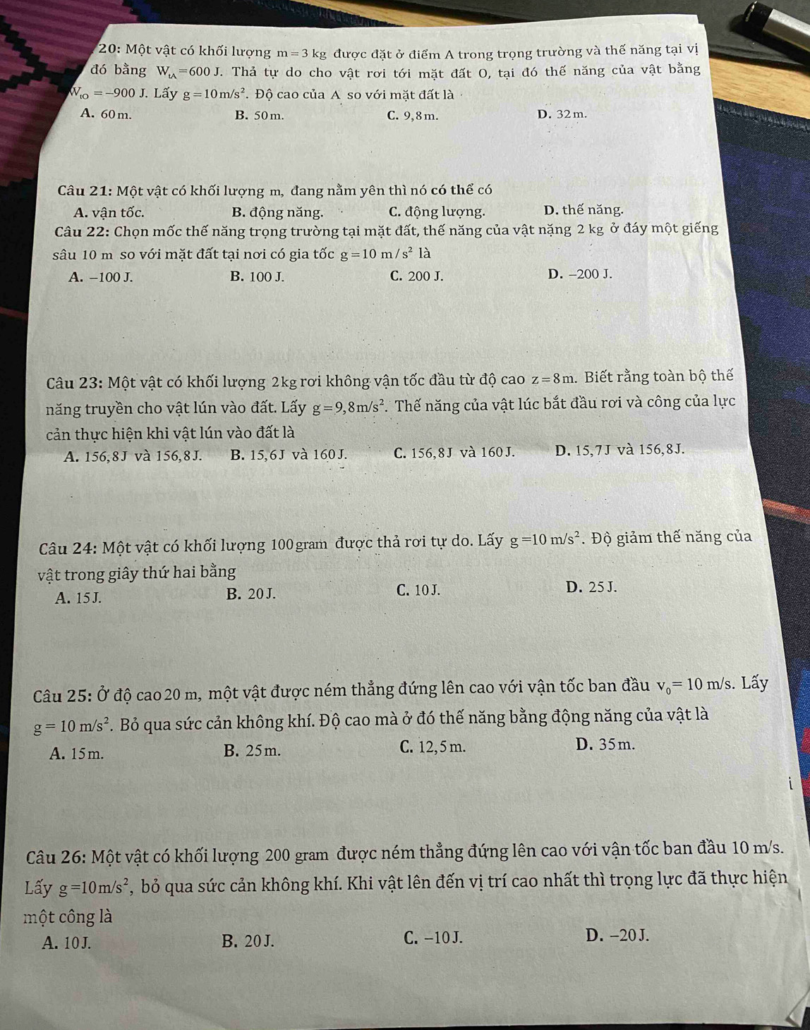 20: Một vật có khối lượng m=3 kg được đặt ở điểm A trong trọng trường và thế năng tại vị
đó bằng W_tA=600J. Thả tự do cho vật rơi tới mặt đất O, tại đó thế năng của vật bằng
W_to=-900J. Lấy g=10m/s^2. Độ cao của A so với mặt đất là
A. 60 m. B. 50 m. C. 9,8 m. D. 32 m.
Câu 21: Một vật có khối lượng m, đang nằm yên thì nó có thể có
A. vận tốc. B. động năng. C. động lượng. D. thế năng.
Câu 22: Chọn mốc thế năng trọng trường tại mặt đất, thế năng của vật nặng 2 kg ở đáy một giếng
sâu 10 m so với mặt đất tại nơi có gia tốc g=10m/s^21
A. −100 J. B. 100 J. C. 200 J. D. -200 J.
Câu 23: Một vật có khối lượng 2kg rơi không vận tốc đầu từ độ cao z=8m.. Biết rằng toàn bộ thế
năng truyền cho vật lún vào đất. Lấy g=9,8m/s^2. Thế năng của vật lúc bắt đầu rơi và công của lực
cản thực hiện khi vật lún vào đất là
A. 156,8J và 156,8 J. B. 15,6J và 160J. C. 156,8 J và 160 J. D. 15,7J và 156,8J.
Câu 24: Một vật có khối lượng 100 gram được thả rơi tự do. Lấy g=10m/s^2. Độ giảm thế năng của
vật trong giây thứ hai bằng
A. 15 J. B. 20 J. C. 10 J.
D. 25 J.
Câu 25: Ở độ cao 20 m, một vật được ném thẳng đứng lên cao với vận tốc ban đầu v_0=10m/s. Lấy
g=10m/s^2. Bỏ qua sức cản không khí. Độ cao mà ở đó thế năng bằng động năng của vật là
A. 15m. B. 25m. C. 12,5 m. D. 35m.
Câu 26: Một vật có khối lượng 200 gram được ném thẳng đứng lên cao với vận tốc ban đầu 10 m/s.
Lấy g=10m/s^2 , bỏ qua sức cản không khí. Khi vật lên đến vị trí cao nhất thì trọng lực đã thực hiện
một công là
A. 10 J. B. 20 J. C. −10 J. D. -20 J.