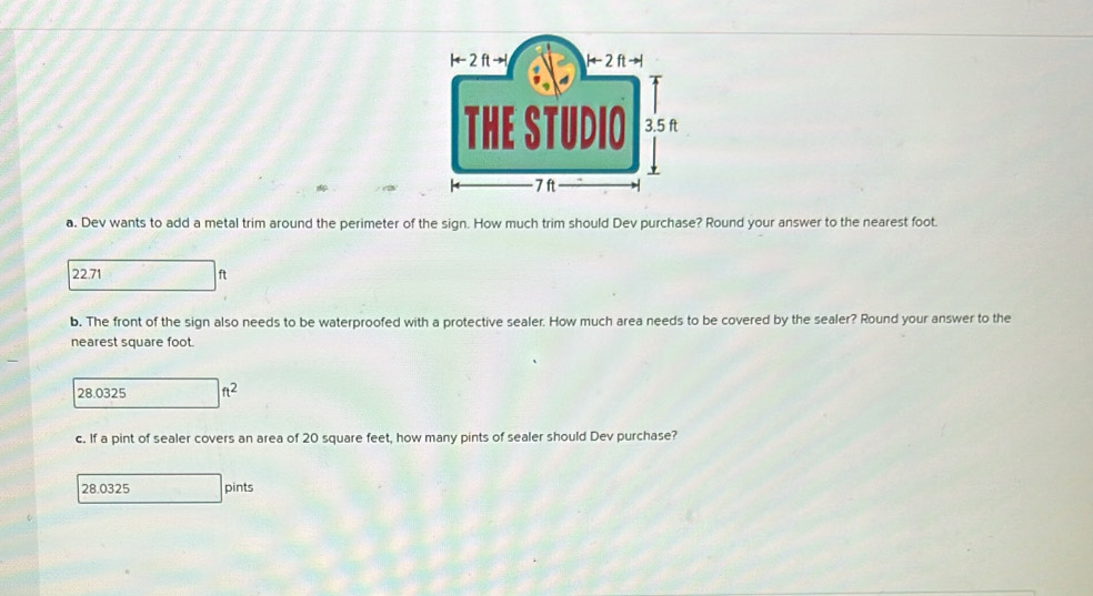 Dev wants to add a metal trim around the perimeter of the sign. How much trim should Dev purchase? Round your answer to the nearest foot.
22.71 ft
b. The front of the sign also needs to be waterproofed with a protective sealer. How much area needs to be covered by the sealer? Round your answer to the
nearest square foot.
28.0325 ft^2
c. If a pint of sealer covers an area of 20 square feet, how many pints of sealer should Dev purchase?
28.0325 pints