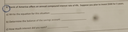 Bank of America offers an annual compound interest rate of 4%. Suppose you plan to invest $500 for 5 years. 
a) Write the equation for this situation: 
_ 
b) Determine the balance of the savings account. 
_ 
c) How much interest did you earn?_