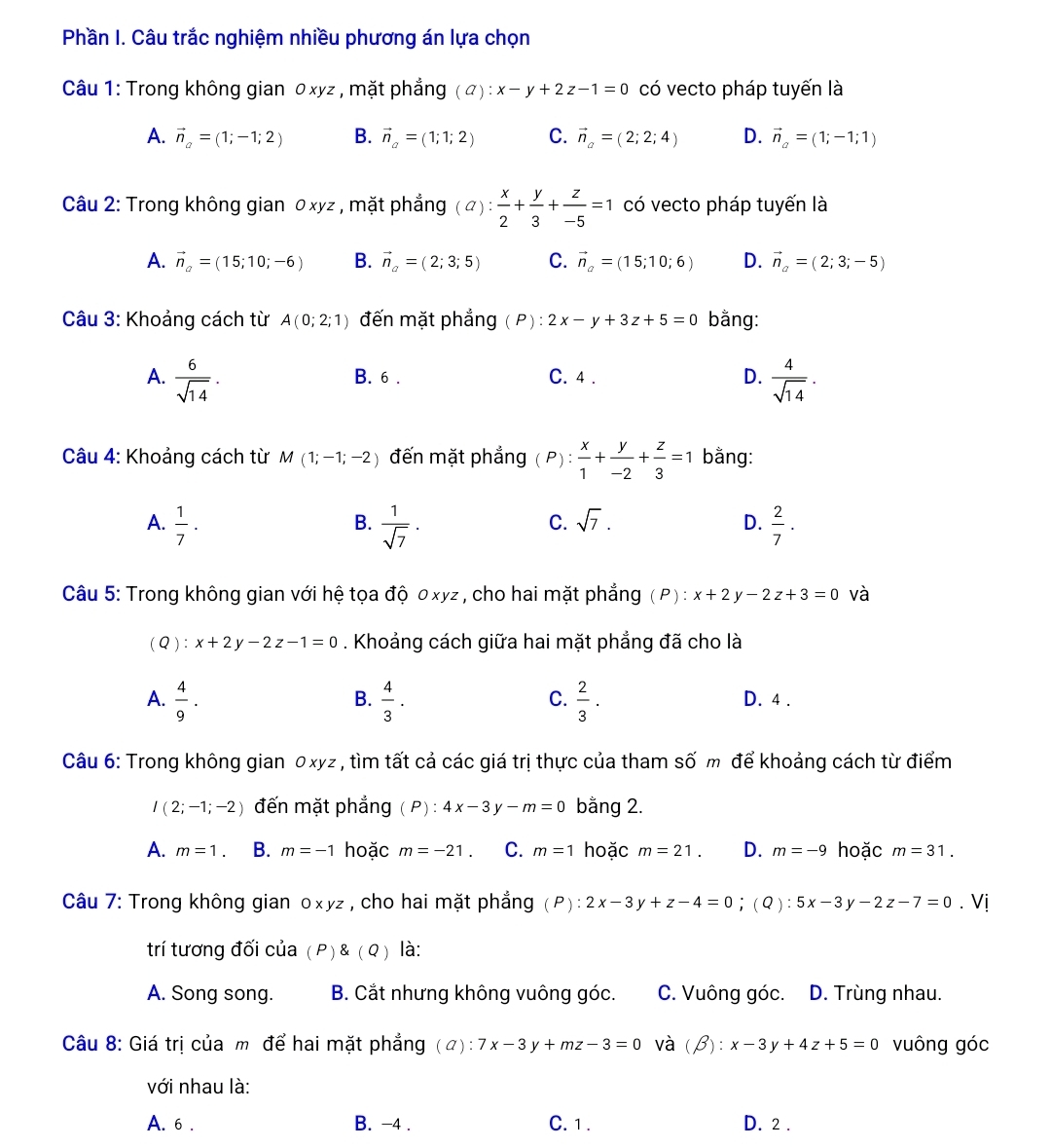 Phần I. Câu trắc nghiệm nhiều phương án lựa chọn
Câu 1: Trong không gian 0 xyz , mặt phẳng (a):x-y+2z-1=0 có vecto pháp tuyến là
A. vector n_a=(1;-1;2) B. vector n_a=(1;1;2) C. vector n_a=(2;2;4) D. vector n_a=(1;-1;1)
Câu 2: Trong không gian 0 xyz , mặt phẳng ( の) :  x/2 + y/3 + z/-5 =1 có vecto pháp tuyến là
A. vector n_a=(15;10;-6) B. vector n_a=(2;3;5) C. vector n_a=(15;10;6) D. vector n_a=(2;3;-5)
Câu 3: Khoảng cách từ A(0;2;1) đến mặt phẳng ( P) : 2x-y+3z+5=0 bằng:
A.  6/sqrt(14) . B. 6 . C. 4 . D.  4/sqrt(14) .
Câu 4: Khoảng cách từ M(1;-1;-2) đến mặt phẳng ( P) :  x/1 + y/-2 + z/3 =1 bằng:
B.
A.  1/7 .  1/sqrt(7) .  2/7 .
C. sqrt(7). D.
Câu 5: Trong không gian với hệ tọa độ 0xyz , cho hai mặt phẳng (P) : x+2y-2z+3=0 và
( Q ) : x+2y-2z-1=0. Khoảng cách giữa hai mặt phẳng đã cho là
B.
C.
A.  4/9 .  4/3 .  2/3 . D. 4 .
Câu 6: Trong không gian 0xyz , tìm tất cả các giá trị thực của tham số m để khoảng cách từ điểm
I(2;-1;-2) đến mặt phẳng  P):4x-3y-m=0 bằng 2.
A. m=1. B. m=-1 hoặc m=-21. C. m=1 hoặc m=21. D. m=-9 hoặc m=31.
Câu 7: Trong không gian 0xyz , cho hai mặt phẳng (P):2x-3y+z-4=0;(Q):5x-3y-2z-7=0. Vị
trí tương đối của (P)(Q) là:
A. Song song. B. Cắt nhưng không vuông góc. C. Vuông góc. D. Trùng nhau.
Câu 8: Giá trị của m để hai mặt phẳng ( A ) :7x-3y+mz-3=0 và (beta ):x-3y+4z+5=0 vuông góc
với nhau là:
A. 6 . B. -4 . C. 1 . D. 2 .