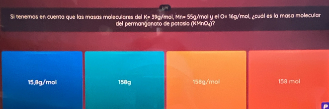 Si tenemos en cuenta que las masas moleculares del K= 39g/mol, Mn= 55g/mol y el O=16g/ mol, ¿cuál es la masa molecular
del permanganato de potasio (KMnO_4)
15,8g/mol 158g 158g/mol 158 mol