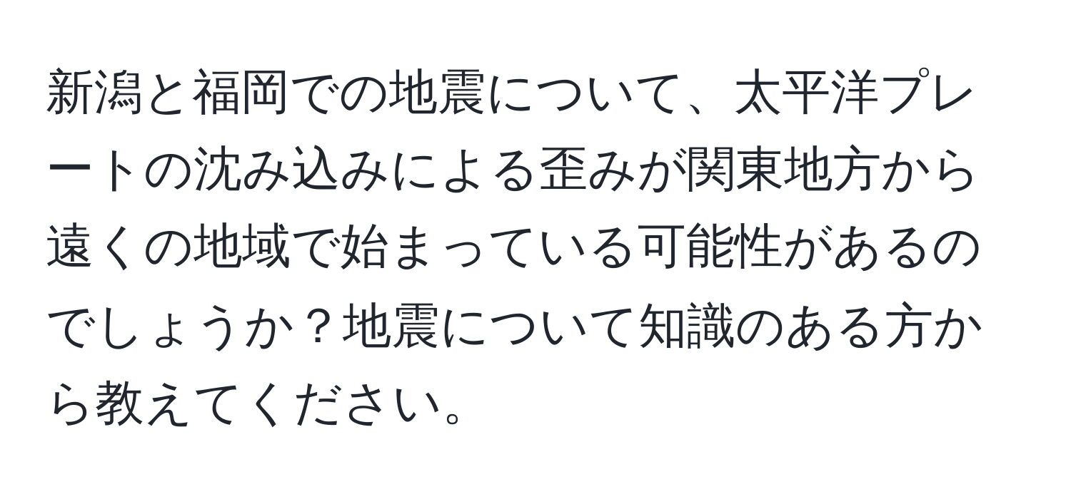 新潟と福岡での地震について、太平洋プレートの沈み込みによる歪みが関東地方から遠くの地域で始まっている可能性があるのでしょうか？地震について知識のある方から教えてください。